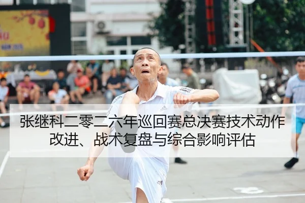 张继科二零二六年巡回赛总决赛技术动作改进、战术复盘与综合影响评估